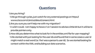 Questions
1.Areyouhiring?
1.Wegothroughcycles,justwatchforanyexternalpostingsonhttps://
www.cisco.com/c/en/us/about/careers.html
2.Areyousureyoucan’thelpmewithmymigration?
1.IwishIcould. Iamhappytohavea1on1sessiontoadvisealittlebitbutitwillbeto
providepointersonly.
3.Howdidyoudeterminewhattolookforintheentities.xmlfileforusermapping?
1.Westartedwithjustlookingfortheuseridsandfoundthatinsomecasesauserid
mightmatcharealword(i.e.‘the’wasaperson’suserid). Sowestartedlookingfor
contextwithintheXMLandbuildingoutdatascenarios.
 