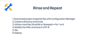 RinseandRepeat
1.Download project snapshot file with Configuration Manager
2.Create a directory and Unzip
3.Utilize a tool like UltraEdit or Notepad ++ for *.xml
4.Modify the XML and save in UTF-8
5.Zip
6.Deploy
 