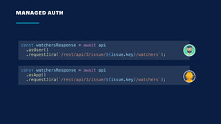 MANAGED AUTH
const watchersResponse = await api
.asUser()
.requestJira(`/rest/api/3/issue/${issue.key}/watchers`);
const watchersResponse = await api
.asApp()
.requestJira(`/rest/api/3/issue/${issue.key}/watchers`);
 
