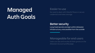 Better security
Long-lived secrets are kept within Atlassian
infrastructure, unaccessible from the outside
Manageable for end users
Users can see and revoke all their grants on the
Atlassian Account profile page.
Easier to use
No need to deal with OAuth2 flows or secure
credential and token storage.
Managed
Auth Goals
 