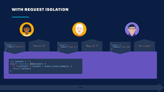 WITH REQUEST ISOLATION
Time
{
 "issue": {
  "summary":"Unveil X"
 }
}
"Unveil X"
let content = '';
export function demo(event) {
  if (!content) { content = event.issue.summary; }
  return content;
}
{
 "issue": {
  “summary":"Bug in Y"
 }
}
"Bug in Y"
{
 "issue": {
  "summary":"As a dev"
 }
}
"As a dev"
 