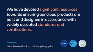 We have devoted significant resources
towards ensuring our cloud products are
built and designed in accordance with
widely accepted standards and
certifications.
https://www.atlassian.com/trust/privacy/gdpr
 