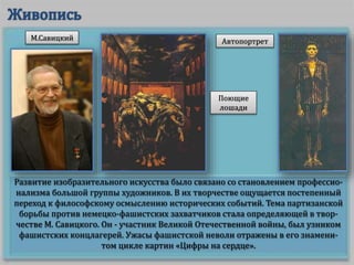 Развитие изобразительного искусства было связано со становлением профессио-
нализма большой группы художников. В их творчестве ощущается постепенный
переход к философскому осмыслению исторических событий. Тема партизанской
борьбы против немецко-фашистских захватчиков стала определяющей в твор-
честве М. Савицкого. Он - участник Великой Отечественной войны, был узником
фашистских концлагерей. Ужасы фашистской неволи отражены в его знамени-
том цикле картин «Цифры на сердце».
М.Савицкий
Поющие
лошади
Автопортрет
 