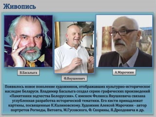 Появилось новое поколение художников, отображавших культурно-историческое
наследие Беларуси. Владимир Басалыга создал серию графических произведений
«Памятники зодчества Белоруссии». С именем Феликса Янушкевича связана
углубленная разработка исторической тематики. Его кисти принадлежат
картины, посвященные К.Калиновскому. Художник Алексей Марочкин - автор
портретов Рогнеды, Витовта, М.Гусовского, Ф. Скорины, Я.Дроздовича и др.
В.Басалыга
Ф.Янушкевич
А.Марочкин
 