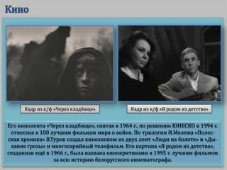 Его кинолента «Через кладбище», снятая в 1964 г., по решению ЮНЕСКО в 1994 г.
отнесена к 100 лучшим фильмам мира о войне. По трилогии И.Мележа «Полес-
ская хроника» В.Туров создал киноэпопею из двух лент «Люди на болоте» и «Ды-
хание грозы» и многосерийный телефильм. Его картина «Я родом из детства»,
созданная ещё в 1966 г., была названа кинокритиками в 1995 г. лучшим фильмом
за всю историю белорусского кинематографа.
Кадр из к/ф «Через кладбище» Кадр из к/ф «Я родом из детства»
 