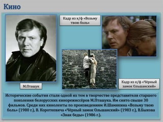 Исторические события стали одной их тем в творчестве представителя старшего
поколения белорусских кинорежиссёров М.Пташука. Им снято свыше 30
фильмов. Среди них киноленты по произведениям И.Шамякина «Возьму твою
боль» (1980 г.), В. Короткевича «Чёрный замок Ольшанский» (1983 г.), В.Быкова
«Знак беды» (1986 г.).
Кадр из к/ф «Возьму
твою боль»
М.Пташук
Кадр из к/ф «Чёрный
замок Ольшанский»
 