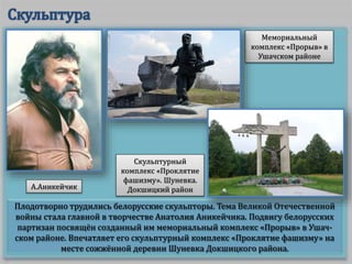 Плодотворно трудились белорусские скульпторы. Тема Великой Отечественной
войны стала главной в творчестве Анатолия Аникейчика. Подвигу белорусских
партизан посвящён созданный им мемориальный комплекс «Прорыв» в Ушач-
ском районе. Впечатляет его скульптурный комплекс «Проклятие фашизму» на
месте сожжённой деревни Шуневка Докшицкого района.
Мемориальный
комплекс «Прорыв» в
Ушачском районе
А.Аникейчик
Скульптурный
комплекс «Проклятие
фашизму». Шуневка.
Докшицкий район
 
