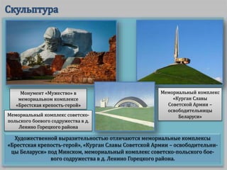 Художественной выразительностью отличаются мемориальные комплексы
«Брестская крепость-герой», «Курган Славы Советской Армии – освободительни-
цы Беларуси» под Минском, мемориальный комплекс советско-польского бое-
вого содружества в д. Ленино Горецкого района.
Монумент «Мужество» в
мемориальном комплексе
«Брестская крепость-герой»
Мемориальный комплекс
«Курган Славы
Советской Армии –
освободительницы
Беларуси»Мемориальный комплекс советско-
польского боевого содружества в д.
Ленино Горецкого района
 