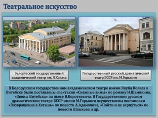 В Белорусском государственном академическом театре имени Якуба Коласа в
Витебске были поставлены спектакли «Снежные зимы» по роману И.Шамякина,
«Звоны Витебска» по пьесе В.Короткевича. В Государственном русском
драматическом театре БССР имени М.Горького осуществлены постановки
«Возвращение в Хатынь» по повести А.Адамовича, «Пойти и не вернуться» по
повести В.Быкова и др.
Белорусский государственный
академический театр им. Я.Коласа
Государственный русский драматический
театр БССР им. М.Горького
 
