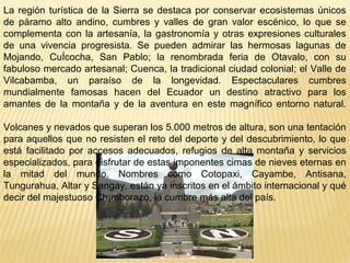 La región turística de la Sierra se destaca por conservar ecosistemas únicos
de páramo alto andino, cumbres y valles de gran valor escénico, lo que se
complementa con la artesanía, la gastronomía y otras expresiones culturales
de una vivencia progresista. Se pueden admirar las hermosas lagunas de
Mojando, CuÍcocha, San Pablo; la renombrada feria de Otavalo, con su
fabuloso mercado artesanal; Cuenca, la tradicional ciudad colonial; el Valle de
Vilcabamba, un paraíso de la longevidad. Espectaculares cumbres
mundialmente famosas hacen del Ecuador un destino atractivo para los
amantes de la montaña y de la aventura en este magnífico entorno natural.
Volcanes y nevados que superan los 5.000 metros de altura, son una tentación
para aquellos que no resisten el reto del deporte y del descubrimiento, lo que
está facilitado por accesos adecuados, refugios de alta montaña y servicios
especializados, para disfrutar de estas imponentes cimas de nieves eternas en
la mitad del mundo. Nombres como Cotopaxi, Cayambe, Antisana,
Tungurahua, Altar y Sangay, están ya inscritos en el ámbito internacional y qué
decir del majestuoso Ch¡mborazo, la cumbre más alta del país.
 