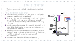 12
METHODS OF PASTEURIZATION
There are a numberof methods of pasteurizationbut the 2
basic ones are:
1) BATCH PASTEURIZATION( HOLDING METHOD)
❑ In this methodeveryparticle (e.g. milk) must be heatedto at
least 63°Cand held forat least 30 mins.
❑ If the fat content of the milk product is 10 percent orgreater,
ora total solids of 18% orgreater, orif it contains added
sweeteners, the specifiedtemperature shall be increasedby
5°F(3°C)
❑ In additionto milk processing, this methodis commonlyused
inthe dairy industryduring the processing of yogurt, cheese,
ice cream mixes, andmore.
❑ It destroys bacteriabyheating everyparticle of milk orcream
inproperly designedand operatedequipment forahalf hour
(whichis considerablylongerthanmost types of
pasteurization).
❑ Howeverthis is not used commerciallythere days.
 
