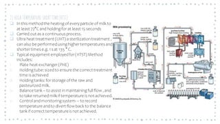 2) HIGH TEMPERATURE SHORT TIME(HTST)
❑ In this methodthe heating of everyparticle of milk to
at least 72°C and holding for at least 15 seconds
❑ Carried out as a continuous process.
❑ Ultra heat treatment (UHT) a sterilizationtreatment ,
can also be performedusing highertemperatures and
shortertimes e.g. 1 s at 135 ° C.
❑ Typical equipment employedfor(HTST) Method
includes:
i. Plate heat exchanger(PHE)
ii. Holding tube: sizedto ensure the correct treatment
time is achieved
iii. Holding tanks: forstorage of the raw and
pasteurizedmilk.
iv. Balance tank – to assist inmaintaining full flow, and
to take returnedmilk if temperature is not achieved.
v. Control and monitoring system- – to record
temperature andto divert flowback to the balance
tank if correct temperatureis not achieved.
 