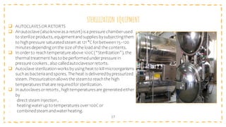 STERILIZATION EQUIPMENT
17
❑ AUTOCLAVESOR RETORTS
❑ An autoclave (also knowas a retort) is apressure chamber used
to sterilize products, equipmentandsupplies bysubjecting them
to highpressure saturatedsteam at 121 °C forbetween15–120
minutes depending on the size of the load and the contents.
❑ In order to reach temperature above 100C(“Sterilization”), the
thermal treatment has to be performedunderpressure in
pressure cookers , also calledautoclavesor retorts.
❑ Autoclave sterilization works byusing heat to kill microorganisms
such as bacteriaand spores. The heat is deliveredbypressurized
steam. Pressurization allows the steamto reach the high
temperatures that are requiredfor sterilization.
❑ In autoclaves or retorts , hightemperatures are generatedeither
by
1. direct steam injection,
2. heating waterup to temperatures over100Cor
3. combinedsteamandwaterheating.
 