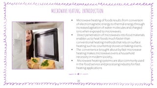 “
20
MICROWAVE HEATING: INTRODUCTION
• Microwave heating of foods results from conversion
of electromagnetic energyto thermal energythrough
increasedagitationof watermolecules andcharged
ions whenexposed to microwaves.
• Direct penetrationof microwaves intofoodmaterials
enables us to heat foods muchfasterthan
conventional heating methods that relyonsurface
heating suchas countertopstoves orbaking ovens.
• The convenience brought aboutbyfast microwave
heating makes microwaveovens ahousehold
necessityinmodernsociety.
• Microwave heating systems are also commonlyused
inthe foodservice andprocessing industryforfast
heating applications
 