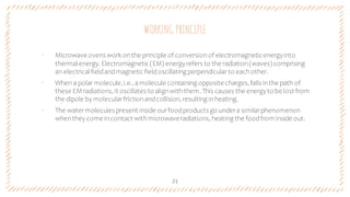 WORKING PRINCIPLE
21
‐ Microwave ovens work onthe principle of conversionof electromagneticenergyinto
thermal energy. Electromagnetic (EM) energyrefers to the radiation(waves) comprising
an electrical fieldandmagnetic fieldoscillating perpendicularto eachother.
‐ When a polar molecule,i.e.,amolecule containing opposite charges,falls inthe path of
these EM radiations, it oscillates to alignwiththem. This causes the energyto be lost from
the dipole by molecularfrictionandcollision, resulting inheating.
‐ The watermolecules present inside ourfoodproducts go undera similarphenomenon
whenthey come incontact withmicrowaveradiations, heating the foodfrom inside out.
 