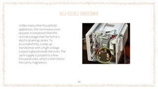 Unlike manyotherhousehold
appliances, the microwave oven
requires more powerthanthe
normal voltage that the home’s
electrical wiring carries.To
accomplish this, astep-up
transformerwithahigh-voltage
output is placed inside the oven. The
240V supply is jumpedto a few
thousandvolts, whichis thenfed to
the cavitymagnetron.
HIGH VOLTAGE TRANSFORMER
24
 