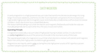 CAVITY MAGNETRON
A cavitymagnetron is a high-poweredvacuum tube that transforms the electrical energyinto long-
range microwave radiations, andhence it is the most important component of amicrowaveoven.
It generates highpowerelectromagneticwave andis basicallyconsideredas a self-excitedmicrowave
oscillator. Andis also known as a crossed-field device.
The reason behindcalling it so is that the electric andmagnetic fieldproducedinside the tube are
mutuallyperpendicularto each otherthus the two crosses each other.
Operating Principle
A magnetron is basicallyavacuum tube of highpowerhaving multiple cavities.It is also known
as cavitymagnetronbecauseof the presence of anode in the resonant cavityof the tube.
The operating principle of a magnetron is such that when electrons interact with electricandmagnetic
fieldin the cavitythen highpower oscillationsget generated.
Magnetrons are majorlyusedin radar as being the only highpowersource of RF signal as a power
oscillatordespite apoweramplifier.
25
 