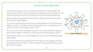 Constructionof Magnetron
A cylindrical magnetronhas a cylindrical cathode of acertainlengthand
radius present at the centre aroundwhich a cylindrical anode is present. The
cavities are present at the circumference of the anode at equal spacing.
Also, the areaexisting betweenanode and cathode of the tube is known
as interaction space/region.
It is to be notedhere that there exists a phase difference of 180⁰between
adjacent cavities. Therefore,cavities will transfertheirexcitationfrom one
cavityto anotherwitha phase shift of 180⁰.
Thus we can say that if one plate is positive thenautomaticallyits adjacent
plate will be negative. Andthis is clearlyshowninthe figure givenabove.
More specificallywe cansay that edges and cavities show180⁰phase apart
relationship.
As we have already discussedthat here the electric andmagnetic fieldare
perpendicularto each other. Andthe magnetic fieldis generatedbyusing a
permanent magnet.
26
 