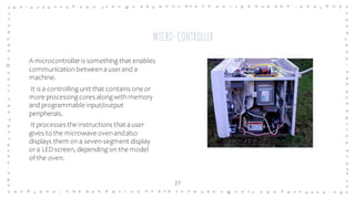 27
A microcontroller is something that enables
communication between auser and a
machine.
It is a controlling unit that contains one or
more processing cores along with memory
and programmable input/output
peripherals.
It processes the instructions that auser
gives to the microwave ovenandalso
displays them on a seven-segment display
or a LEDscreen, depending on the model
of the oven.
MICRO-CONTROLLER
 