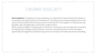 IS MICROWAVE HEATING SAFE???
32
– Misconceptions: To dispel some misconceptions, it is important to realize that foodcookedina
microwave ovendoes not become"radioactive". Nordoes anymicrowaveenergyremaininthe
cavityorthe foodafterthe microwave ovenis switchedoff. Inthis respect, microwavesact just
like light; whenthe light bulb is turnedoff, no light remains.
– When usedaccording to manufacturers'instructions,microwaveovens are safe and convenient
forheating and cooking avarietyof foods. However, several precautions needto be taken,
specificallywithregards to potential exposure to microwaves, thermal burns andfoodhandling.
 