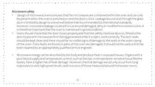 33
Microwavesafety:
• designof microwave ovens ensures that the microwaves are containedwithinthe ovenandcanonly
be present when the ovenis switchedonand the dooris shut. Leakage around and throughthe glass
dooris limitedbydesignto alevel well belowthat recommendedbyinternational standards.
However, microwaveleakage couldstill occurarounddamaged, dirtyor modifiedmicrowave ovens.It
is therefore important that the ovenis maintainedingoodcondition.
• Users should check that the doorcloses properlyand that the safetyinterlock devices,fittedto the
doorto prevent microwaves frombeinggeneratedwhile it is open, work correctly.The doorseals
shouldbe kept cleanand there should be no visible signs of damage to the seals or the outercasing
of the oven. If any faults are found orparts of the ovenare damaged, it should not be used until it has
beenrepairedby an appropriately qualifiedservice engineer.
• Microwave energycanbe absorbedbythe bodyand produce heat in exposedtissues. Organs witha
poorbloodsupply and temperature control, suchas the eye, ortemperature-sensitivetissue likethe
testes, have a higherrisk of heat damage. However, thermal damage wouldonlyoccurfrom long
exposures to very highpowerlevels, well inexcess of those measuredaroundmicrowave ovens.
 