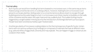 34
Thermal safety:
• Burninjuries canresult from handling hot items heatedina microwave oven, inthe same wayas items
heatedusing conventional ovens orcookingsurfaces. However, heating foodinamicrowave oven
presents some peculiarities. Boiling wateronaconventional stoveallows steam to escape through
bubbling actionas the waterbegins to boil. Inamicrowave oventhere maybe no bubbles onthe walls
of the containerandthe water will super-heat and may suddenly boil. This suddenboiling maybe
triggeredbya single bubble inthe liquidorbythe introductionof aforeignelement suchas aspoon.
People have beenseverelyburnedbysuper-heatedwater.
• Anotherpeculiarityof microwave cooking relates to the thermal response of specific foods. Certain
items withnon-porous surfaces (e.g. hotdogs)orcomposedof materials that heat at different rates
(e.g. yolk and white of eggs) heat unevenlyand mayexplode. This can happen if eggs orchestnuts are
cookedintheirshells.
 