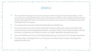 ADVANATGES
• The volumetricheating process of microwaves is theirmostprominentcharacteristic. Inthe
conventional cooking method, the heat must spreadinwards from the surface of the fooditem,
whereas the spread of heat inthe case of microwave ovenis done ina controlledmannerwith
the help of the microwaves.
• It’s a quick and convenient methodof heating foodandleftovers.
• Since microwaves canonlyinteract withpolarsubstances likewater, theycannot affect the
nutritional value of those ingredients that are non-polar. Otherconventional cooking methods,
however, maydestroysome polaras well as non-polaringredients during the process.
• The userinterface and micro-controllerfacilitate precisecontroloverthe cooking temperature.
• The ease of the cooking process inamicrowave ovenalso results ineasiercleaning of the
equipment afteruse
35
 