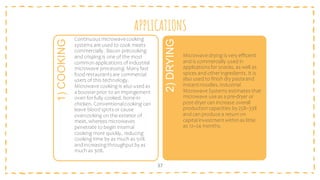 APPLICATIONS
37
1)
COOKING
Continuousmicrowavecooking
systems are used to cook meats
commercially. Bacon precooking
and crisping is one of the most
common applications of industrial
microwave processing. Many fast
food restaurantsare commercial
users of this technology.
Microwave cooking is also used as
a booster prior to an impingement
oven for fully cooked, bone-in
chicken. Conventionalcooking can
leave blood spotsor cause
overcooking on the exterior of
meat, whereas microwaves
penetrate to begin internal
cooking more quickly, reducing
cooking time by as much as 50%
and increasing throughputby as
much as 30%.
2)
DRYING
Microwave drying is very efficient
and is commercially used in
applicationsfor snacks, as well as
spices and other ingredients. It is
also used to finish dry pastaand
instantnoodles.Industrial
Microwave Systems estimates that
microwave use as a pre-dryer or
post-dryer can increase overall
production capacities by 25%–33%
and can produce a return on
capital investmentwithin as little
as 12–24 months.
 