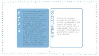 38
3)
TEMPERING
The most popular application of
microwaves in food processing
is for tempering. Microwaves
rapidly generate heat
volumetrically, and defrosting is
achieved in minutes rather than
hours/days, even for large
product blocks. Tempering can
also be performed directly
inside the package. This process
results in a significant reduction
in drip loss while minimizing
product deterioration due to
bacterial growth, making it ideal
for many defrosting processes.
Microwave heating is commonly
used to temper deep-frozen
beef, pork, poultry, and fish.
4)
STERILIZATION
Conventional sterilization
processes, like retorting, are
generally carried out by treating
products with drastic heat
treatments, resulting in loss of
product quality. Microwave
sterilization offers the potential
for shorter process times and
improved quality
 
