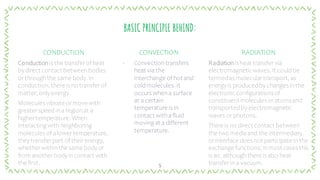 BASIC PRINCIPLE BEHIND:
CONDUCTION
Conduction is the transferof heat
bydirect contact betweenbodies
orthroughthe same body. In
conduction, there is no transferof
matter, onlyenergy.
Molecules vibrate ormovewith
greaterspeed ina regionat a
highertemperature. When
interacting withneighboring
molecules of alowertemperature,
theytransfer part of theirenergy,
whetherwithinthe same bodyor
from anotherbodyincontact with
the first.
CONVECTION
‐ Convectiontransfers
heat via the
interchange of hot and
coldmolecules. It
occurs whena surface
at a certain
temperature is in
contact withafluid
moving at a different
temperature.
RADIATION
Radiation is heat transfervia
electromagneticwaves. It couldbe
termedas moleculartransport, as
energyis producedby changes inthe
electronic configurationsof
constituent molecules oratomsand
transportedby electromagnetic
waves or photons.
There is no direct contact between
the two mediaand the intermediary
orinterface does not participate inthe
exchange functions; inmost cases this
is air, althoughthere is also heat
transferin a vacuum.
5
 