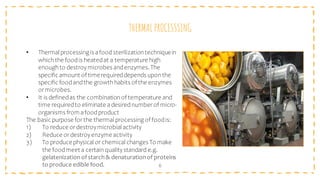 THERMAL PROCESSSING
6
• Thermal processing is afood sterilizationtechniquein
whichthe foodis heatedat a temperature high
enoughto destroymicrobes andenzymes. The
specific amount of timerequireddepends uponthe
specific foodandthe growthhabits of the enzymes
ormicrobes.
• It is definedas the combinationof temperature and
time requiredto eliminate adesirednumberof micro-
organisms from afoodproduct
The basic purpose for the thermal processing of foodis:
1) To reduce ordestroymicrobial activity
2) Reduce ordestroyenzyme activity
3) To produce physical or chemical changes To make
the foodmeet a certainqualitystandard e.g.
gelatenization ofstarch& denaturationof proteins
to produce edible food.
 