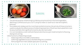 Blanching
• The primarypurpose of blanching is to destroyenzyme activityinfruit andvegetables.
Blanching is carriedout at up to 100°Cusing hot wateror steam at ornear atmospheric
pressure.
• Peroxidase and catalase are the most heat resistant enzymes; the activityof these enzymes is
used to evaluate the effectivenessof ablanching treatment.If bothare inactivatedthenit can
be assumedthat othersignificant enzymes also are inactivated
• It is not intendedas a sole methodof preservationbut as a pre-treatment priorto freezing,
drying and canning.
Otherfunctions of blanching include-
1) Reducing surface microbial contamination
2) Softening vegetable tissues to facilitate filing into containers
3) Removing airfrom intercellularspace priorto canning.
 