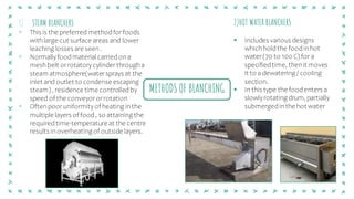 METHODS OF BLANCHING
1) STEAM BLANCHERS
▪ This is the preferred methodfor foods
withlarge cut surface areas and lower
leaching losses are seen .
▪ Normallyfoodmaterial carriedon a
mesh belt or rotatorycylinder througha
steam atmosphere(watersprays at the
inlet and outlet to condense escaping
steam) , residence time controlledby
speed of the conveyor or rotation
▪ Often poor uniformityof heating in the
multiple layers of food, so attaining the
requiredtime-temperature at the centre
results in overheating of outside layers.
2)HOT WATER BLANCHERS
▪ Includes various designs
whichholdthe foodinhot
water(70 to 100 C) for a
specifiedtime, thenit moves
it to a dewatering / cooling
section.
▪ In this type the foodenters a
slowlyrotating drum, partially
submergedinthe hot water
 