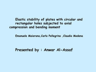 Elastic stability of plates with circular and
rectangular holes subjected to axial
compression and bending moment
Emanuele Maiorana,Carlo Pellegrino ,Claudio Modena

Presented by : Anwar Al-Assaf

 