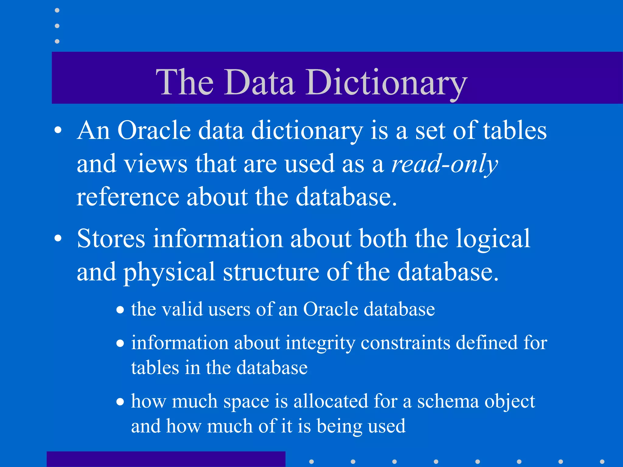 The Data Dictionary
• An Oracle data dictionary is a set of tables
and views that are used as a read-only
reference about the database.
• Stores information about both the logical
and physical structure of the database.
 the valid users of an Oracle database
 information about integrity constraints defined for
tables in the database
 how much space is allocated for a schema object
and how much of it is being used
 
