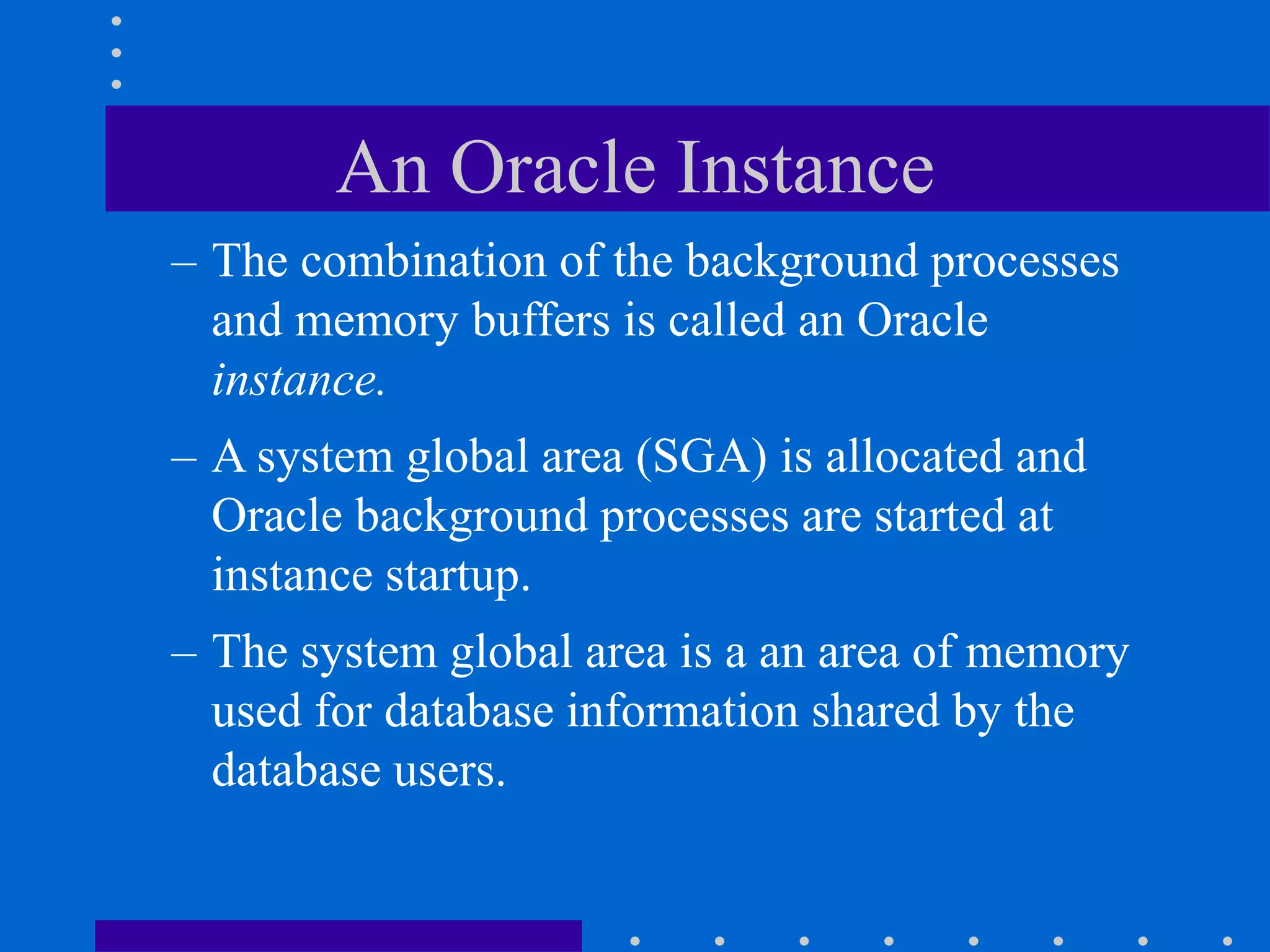 An Oracle Instance
– The combination of the background processes
and memory buffers is called an Oracle
instance.
– A system global area (SGA) is allocated and
Oracle background processes are started at
instance startup.
– The system global area is a an area of memory
used for database information shared by the
database users.
 
