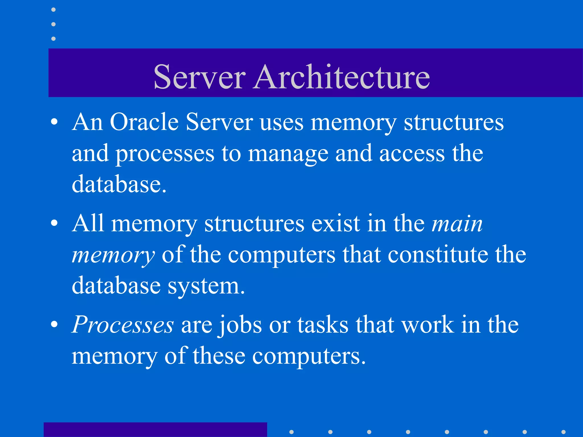 Server Architecture
• An Oracle Server uses memory structures
and processes to manage and access the
database.
• All memory structures exist in the main
memory of the computers that constitute the
database system.
• Processes are jobs or tasks that work in the
memory of these computers.
 