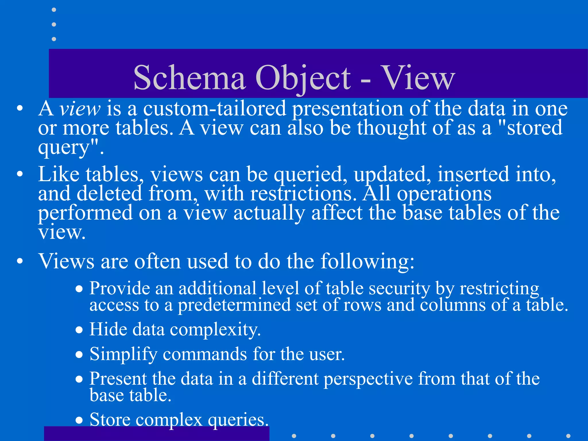 Schema Object - View
• A view is a custom-tailored presentation of the data in one
or more tables. A view can also be thought of as a "stored
query".
• Like tables, views can be queried, updated, inserted into,
and deleted from, with restrictions. All operations
performed on a view actually affect the base tables of the
view.
• Views are often used to do the following:
 Provide an additional level of table security by restricting
access to a predetermined set of rows and columns of a table.
 Hide data complexity.
 Simplify commands for the user.
 Present the data in a different perspective from that of the
base table.
 Store complex queries.
 