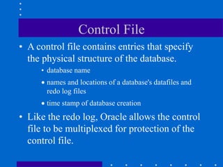 Control File
• A control file contains entries that specify
the physical structure of the database.
• database name
 names and locations of a database's datafiles and
redo log files
 time stamp of database creation
• Like the redo log, Oracle allows the control
file to be multiplexed for protection of the
control file.
 
