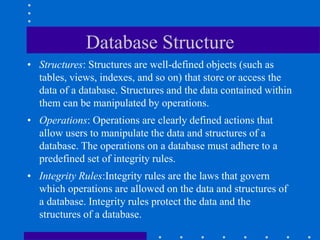Database Structure
• Structures: Structures are well-defined objects (such as
tables, views, indexes, and so on) that store or access the
data of a database. Structures and the data contained within
them can be manipulated by operations.
• Operations: Operations are clearly defined actions that
allow users to manipulate the data and structures of a
database. The operations on a database must adhere to a
predefined set of integrity rules.
• Integrity Rules:Integrity rules are the laws that govern
which operations are allowed on the data and structures of
a database. Integrity rules protect the data and the
structures of a database.
 