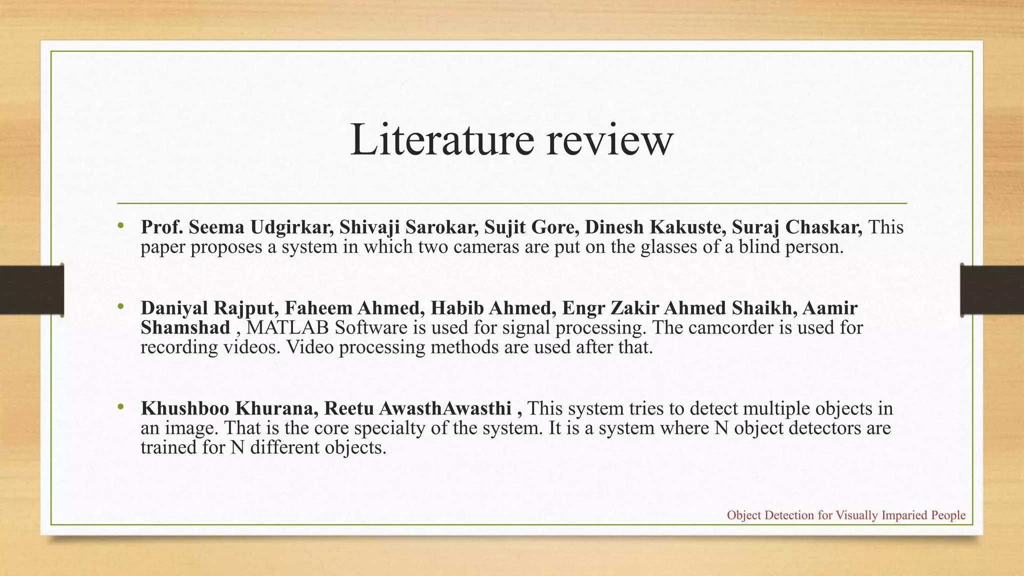 Literature review
• Prof. Seema Udgirkar, Shivaji Sarokar, Sujit Gore, Dinesh Kakuste, Suraj Chaskar, This
paper proposes a system in which two cameras are put on the glasses of a blind person.
• Daniyal Rajput, Faheem Ahmed, Habib Ahmed, Engr Zakir Ahmed Shaikh, Aamir
Shamshad , MATLAB Software is used for signal processing. The camcorder is used for
recording videos. Video processing methods are used after that.
• Khushboo Khurana, Reetu AwasthAwasthi , This system tries to detect multiple objects in
an image. That is the core specialty of the system. It is a system where N object detectors are
trained for N different objects.
Object Detection for Visually Imparied People
 