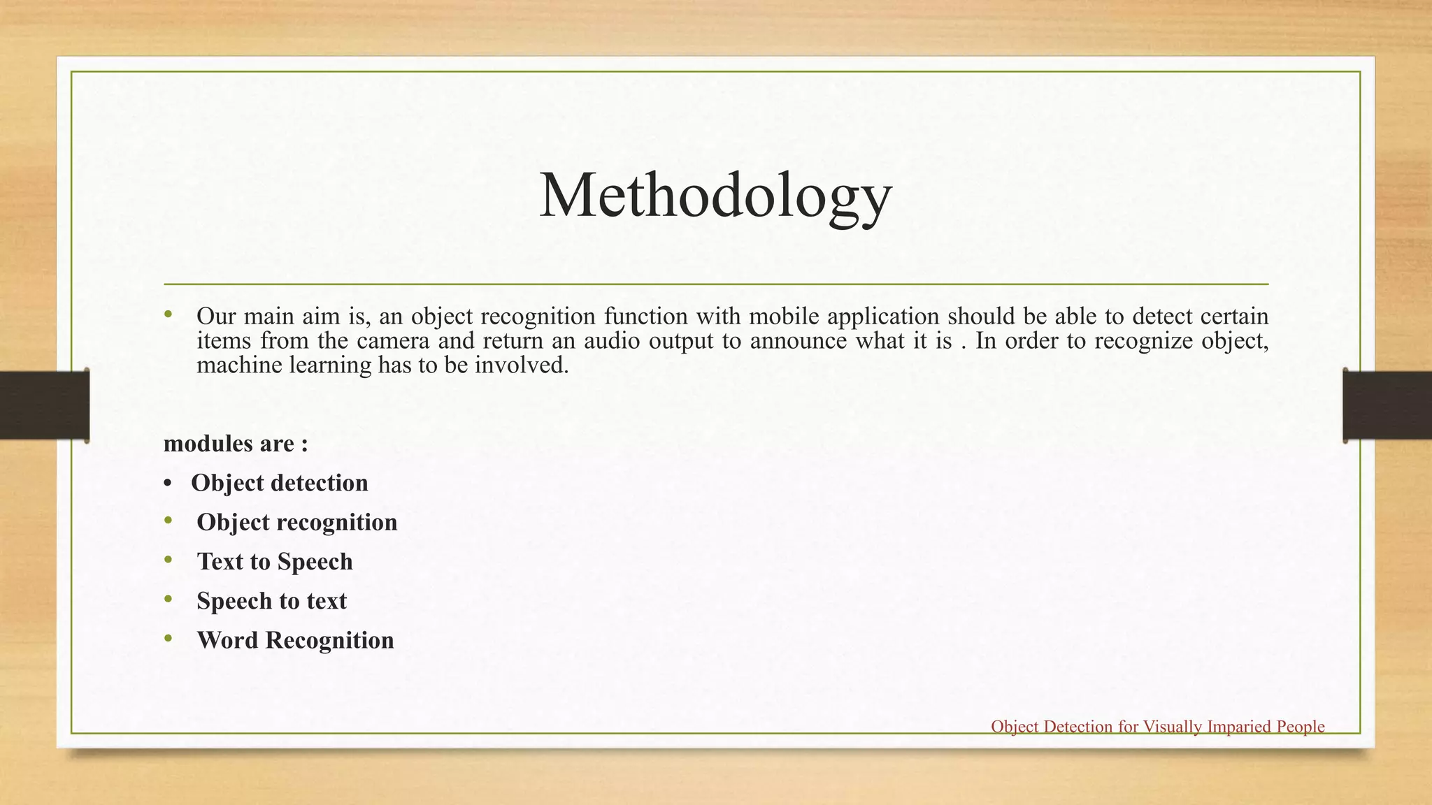 Methodology
• Our main aim is, an object recognition function with mobile application should be able to detect certain
items from the camera and return an audio output to announce what it is . In order to recognize object,
machine learning has to be involved.
modules are :
• Object detection
• Object recognition
• Text to Speech
• Speech to text
• Word Recognition
Object Detection for Visually Imparied People
 