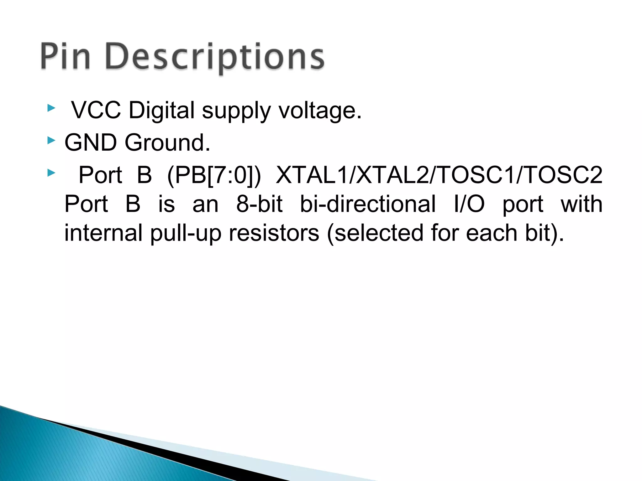  VCC Digital supply voltage.
 GND Ground.
 Port B (PB[7:0]) XTAL1/XTAL2/TOSC1/TOSC2
Port B is an 8-bit bi-directional I/O port with
internal pull-up resistors (selected for each bit).
 