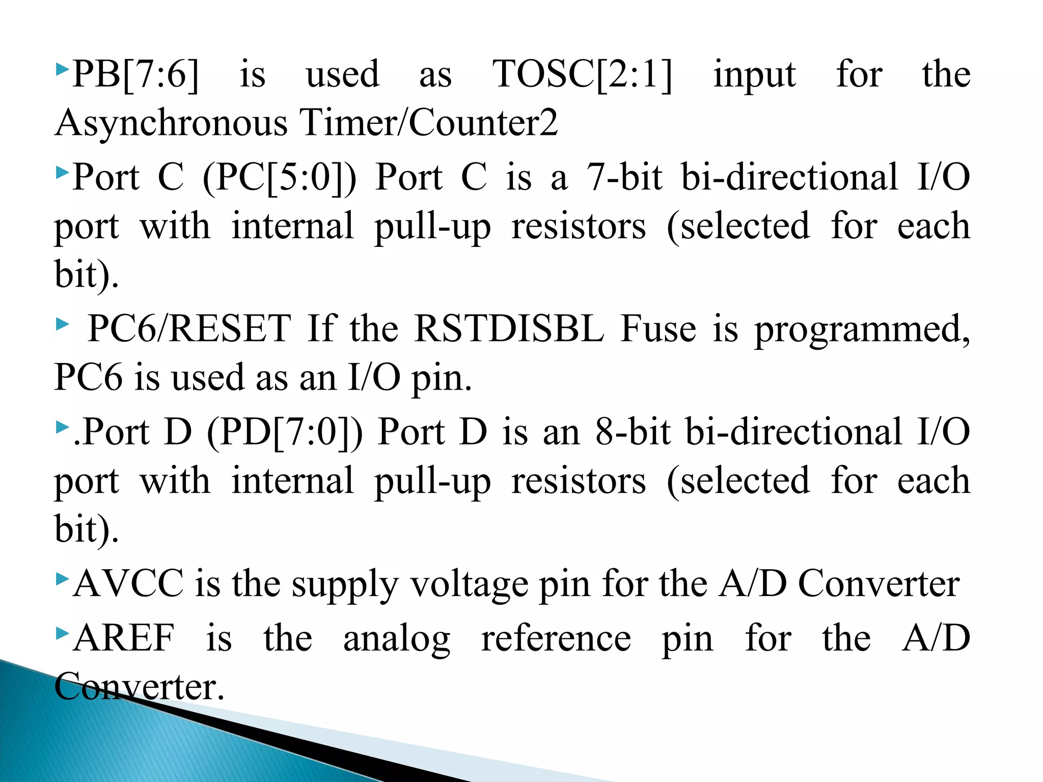 PB[7:6] is used as TOSC[2:1] input for the
Asynchronous Timer/Counter2
Port C (PC[5:0]) Port C is a 7-bit bi-directional I/O
port with internal pull-up resistors (selected for each
bit).
 PC6/RESET If the RSTDISBL Fuse is programmed,
PC6 is used as an I/O pin.
.Port D (PD[7:0]) Port D is an 8-bit bi-directional I/O
port with internal pull-up resistors (selected for each
bit).
AVCC is the supply voltage pin for the A/D Converter
AREF is the analog reference pin for the A/D
Converter.
 