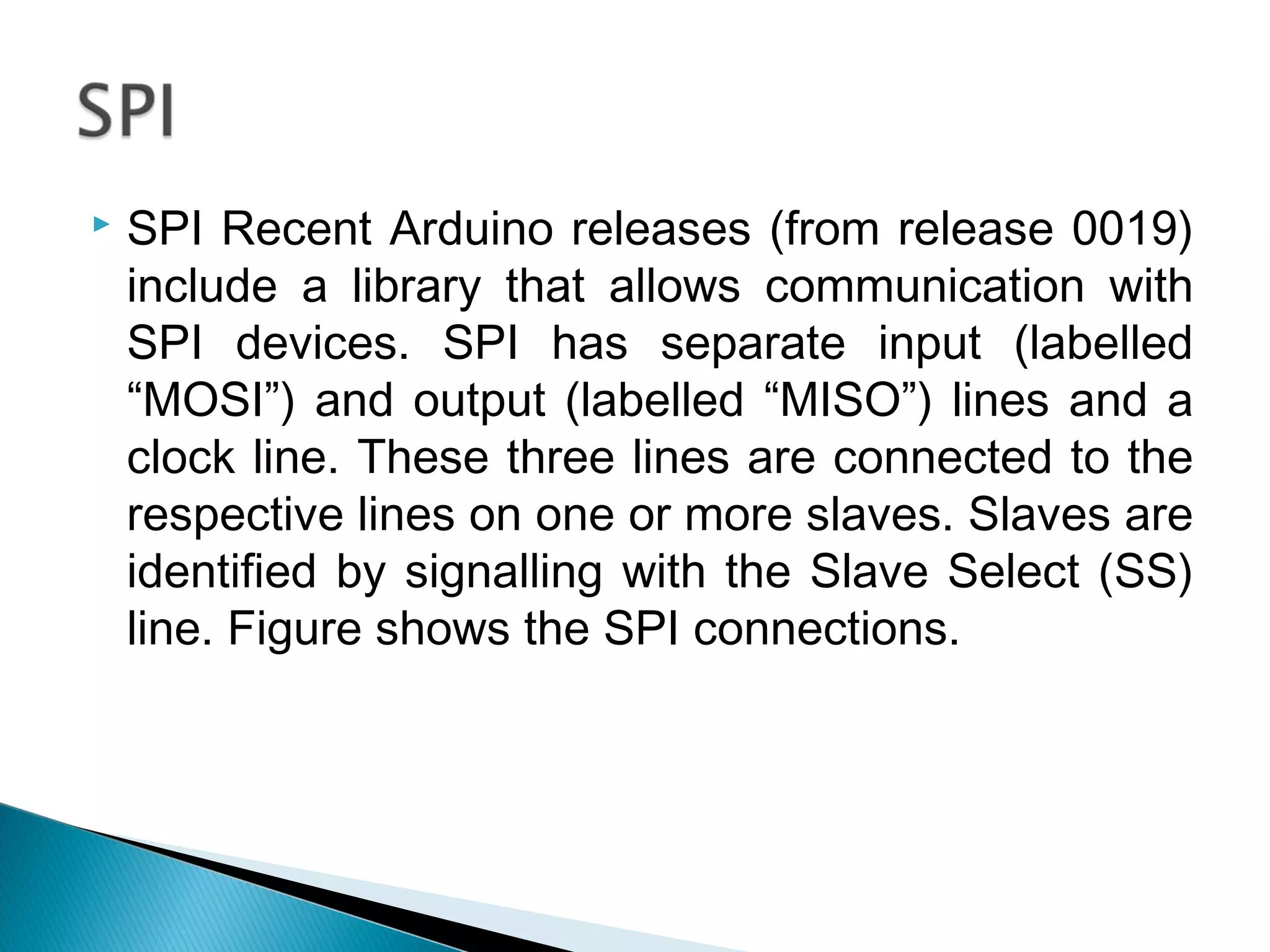  SPI Recent Arduino releases (from release 0019)
include a library that allows communication with
SPI devices. SPI has separate input (labelled
“MOSI”) and output (labelled “MISO”) lines and a
clock line. These three lines are connected to the
respective lines on one or more slaves. Slaves are
identified by signalling with the Slave Select (SS)
line. Figure shows the SPI connections.
 