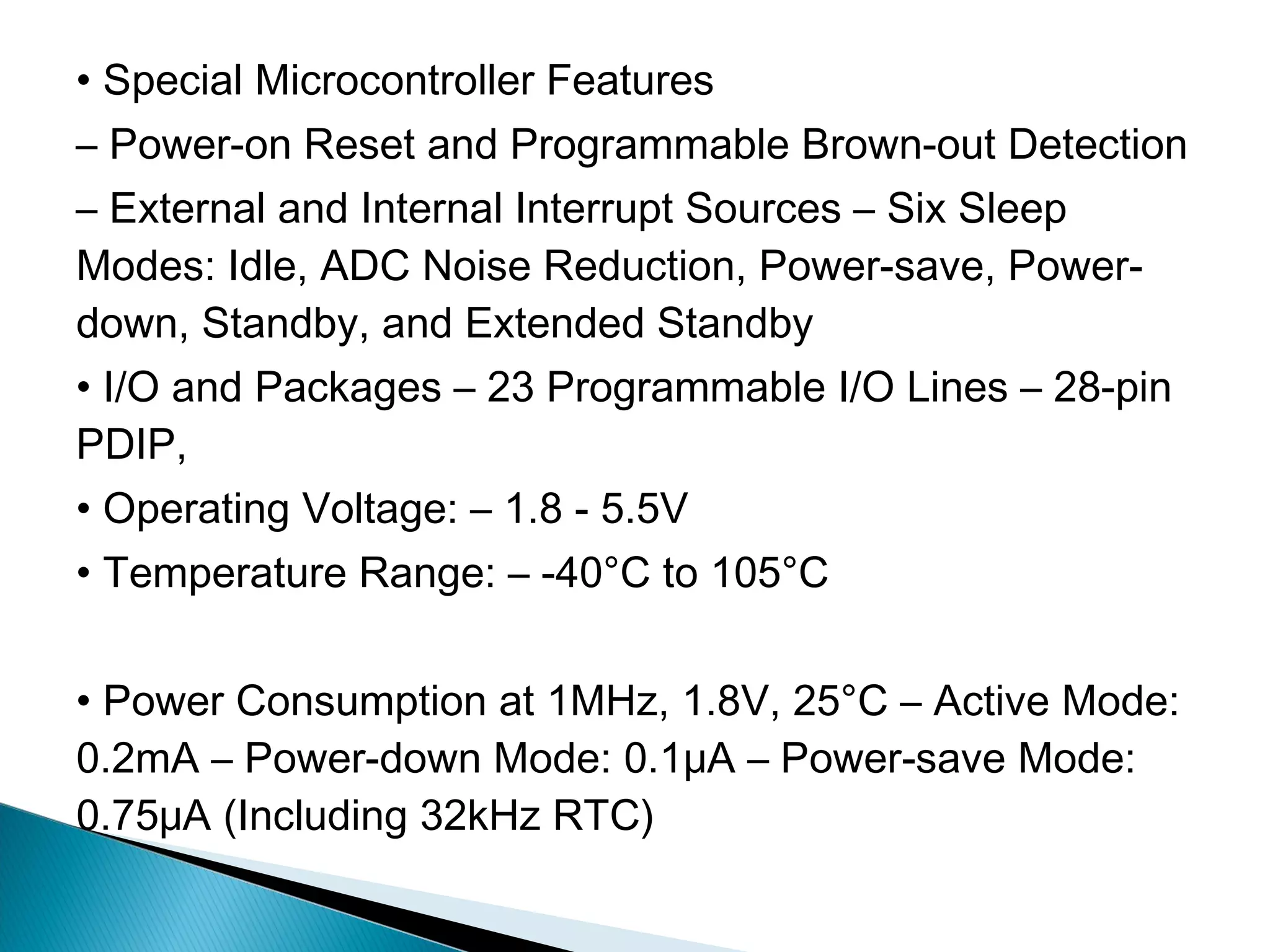 • Special Microcontroller Features
– Power-on Reset and Programmable Brown-out Detection
– External and Internal Interrupt Sources – Six Sleep
Modes: Idle, ADC Noise Reduction, Power-save, Power-
down, Standby, and Extended Standby
• I/O and Packages – 23 Programmable I/O Lines – 28-pin
PDIP,
• Operating Voltage: – 1.8 - 5.5V
• Temperature Range: – -40°C to 105°C
• Power Consumption at 1MHz, 1.8V, 25°C – Active Mode:
0.2mA – Power-down Mode: 0.1μA – Power-save Mode:
0.75μA (Including 32kHz RTC)
 