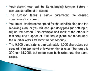 • Your sketch must call the Serial.begin() function before it
can use serial input or output.
• The function takes a single parameter: the desired
communication speed.
• You must use the same speed for the sending side and the
receiving side, or you will see gobbledygook (or nothing at
all) on the screen. This example and most of the others in
this book use a speed of 9,600 baud (baud is a measure of
the number of bits transmitted per second).
• The 9,600 baud rate is approximately 1,000 characters per
second. You can send at lower or higher rates (the range is
300 to 115,200), but make sure both sides use the same
speed.
 