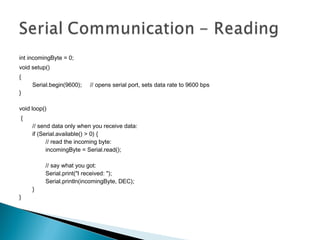 int incomingByte = 0;  
void setup()
{
        Serial.begin(9600);     // opens serial port, sets data rate to 9600 bps
}
void loop()
{
        // send data only when you receive data:
        if (Serial.available() > 0) {
                // read the incoming byte:
                incomingByte = Serial.read();
                // say what you got:
                Serial.print("I received: ");
                Serial.println(incomingByte, DEC);
        }
}
 
 