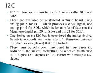 • I2C The two connections for the I2C bus are called SCL and
SDA.
• These are available on a standard Arduino board using
analog pin 5 for SCL, which provides a clock signal, and
analog pin 4 for SDL, which is for transfer of data (on the
Mega, use digital pin 20 for SDA and pin 21 for SCL).
• One device on the I2C bus is considered the master device.
Its job is to coordinate the transfer of information between
the other devices (slaves) that are attached.
• There must be only one master, and in most cases the
Arduino is the master, controlling the other chips attached
to it. Figure 13-1 depicts an I2C master with multiple I2C
slaves.
 