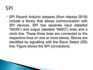  SPI Recent Arduino releases (from release 0019)
include a library that allows communication with
SPI devices. SPI has separate input (labelled
“MOSI”) and output (labelled “MISO”) lines and a
clock line. These three lines are connected to the
respective lines on one or more slaves. Slaves are
identified by signalling with the Slave Select (SS)
line. Figure shows the SPI connections.
 